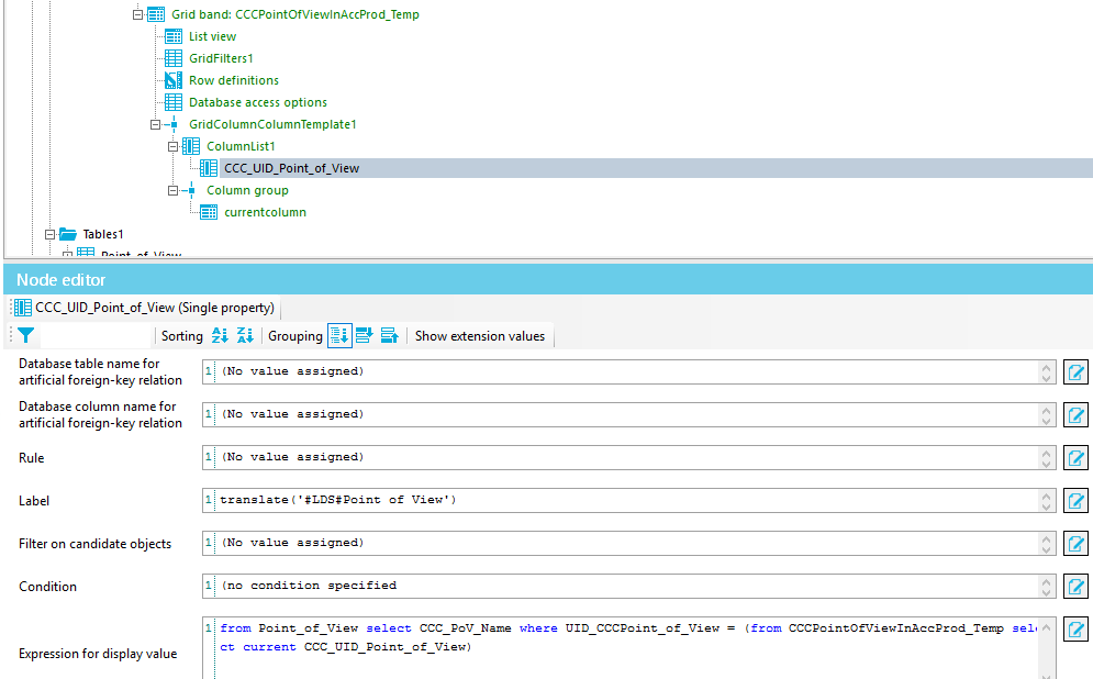 Tables I Node editor Sorting z; Grouping Database table name for artificial foreign-key relation Database column name for artificial foreign-key relation Rule Label Filter on candidate objects Condition Expression for display value Grid band: CCCPointOfViewInAccProd_Temp List view GridFilters1 Row definitions Database access options GridCoIumnCoIumnTempIateI ColumnListI HIE ccc Column group CUrrentcoIumn (Single property) ' Point a s s igned ) a s s igned ) a s s igned ) a s s igned ) specified Show extension values View ' ) f nm Point of View CCC UID select CCC POV N whe UID CCC Point View = f CCCPointOfViewInAeeProd Point of View ) 